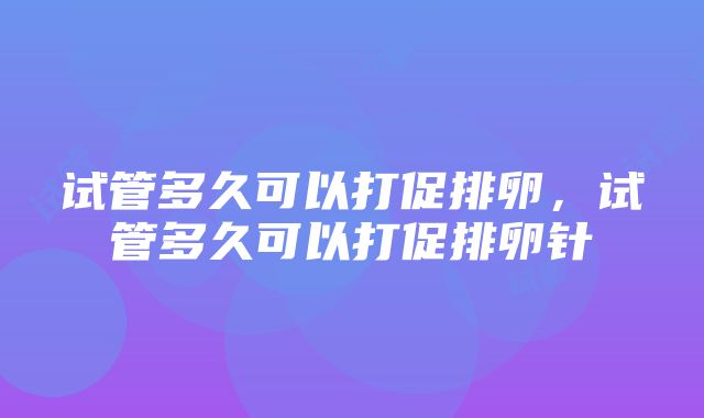 试管多久可以打促排卵，试管多久可以打促排卵针