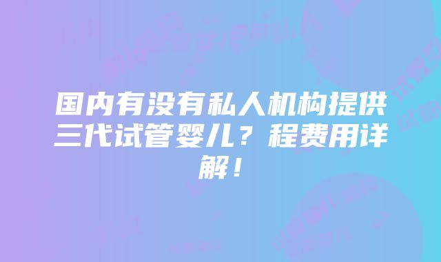 国内有没有私人机构提供三代试管婴儿？程费用详解！