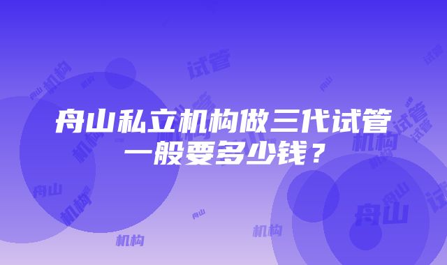 舟山私立机构做三代试管一般要多少钱？