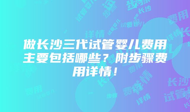 做长沙三代试管婴儿费用主要包括哪些？附步骤费用详情！