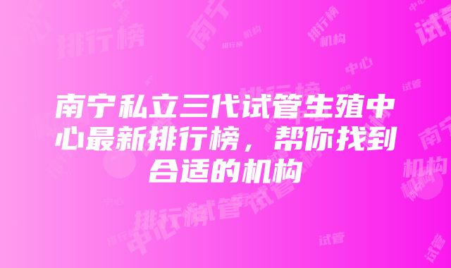 南宁私立三代试管生殖中心最新排行榜，帮你找到合适的机构