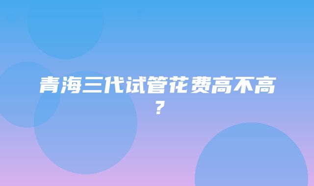 青海三代试管花费高不高？