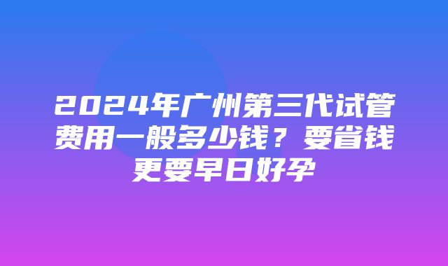 2024年广州第三代试管费用一般多少钱？要省钱更要早日好孕