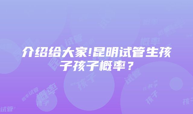 介绍给大家!昆明试管生孩子孩子概率？