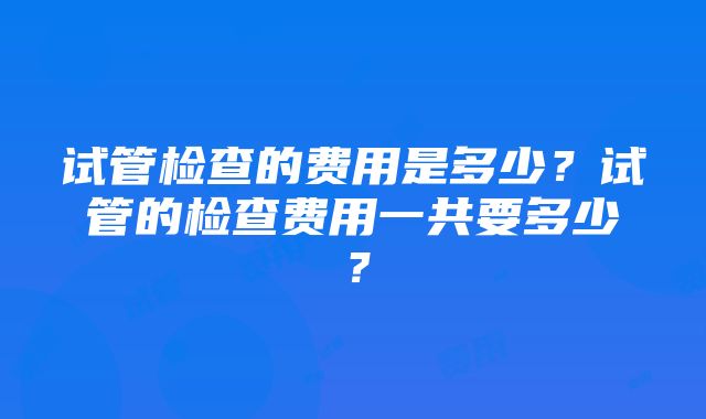 试管检查的费用是多少？试管的检查费用一共要多少？