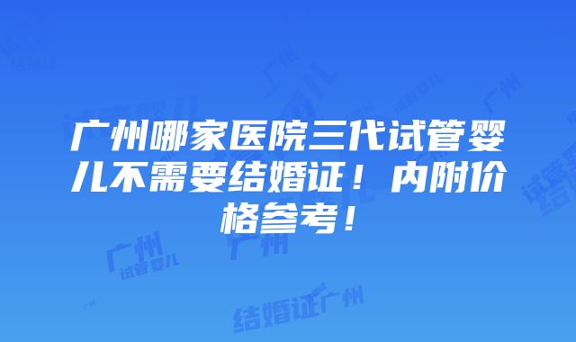 广州哪家医院三代试管婴儿不需要结婚证！内附价格参考！