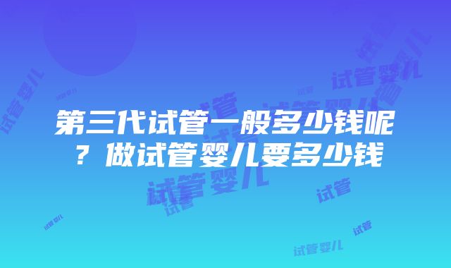 第三代试管一般多少钱呢？做试管婴儿要多少钱