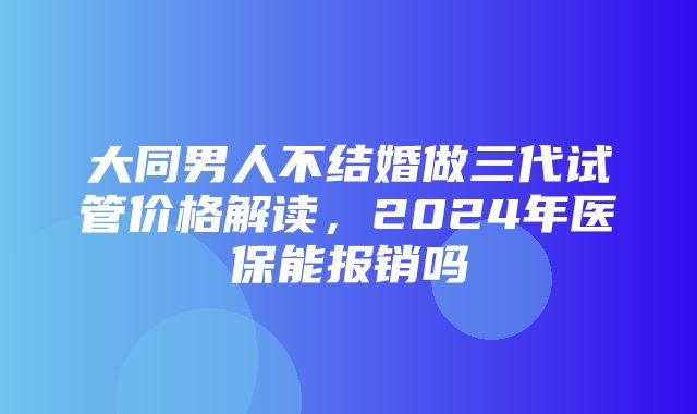 大同男人不结婚做三代试管价格解读，2024年医保能报销吗