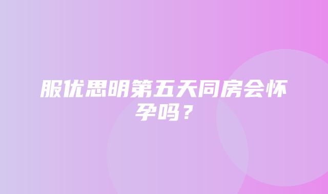 服优思明第五天同房会怀孕吗？