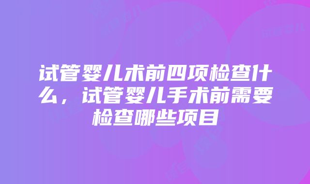 试管婴儿术前四项检查什么，试管婴儿手术前需要检查哪些项目