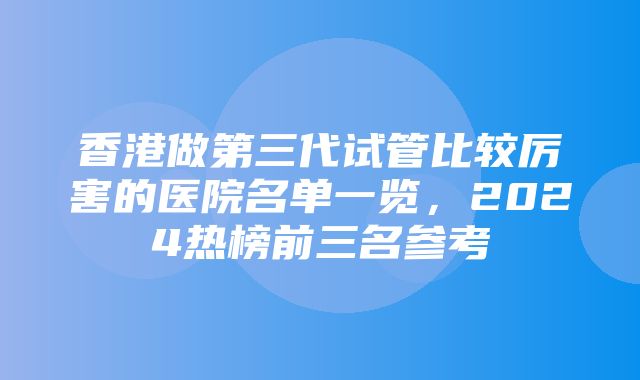 香港做第三代试管比较厉害的医院名单一览，2024热榜前三名参考