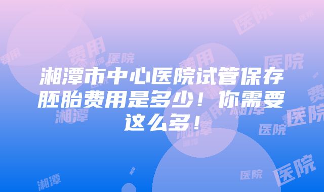 湘潭市中心医院试管保存胚胎费用是多少！你需要这么多！