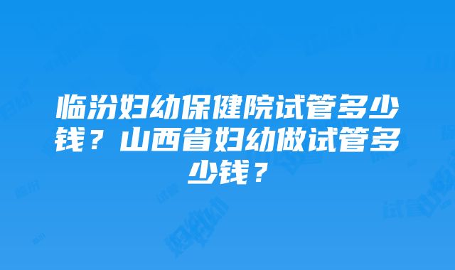 临汾妇幼保健院试管多少钱？山西省妇幼做试管多少钱？