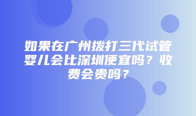 如果在广州拨打三代试管婴儿会比深圳便宜吗？收费会贵吗？