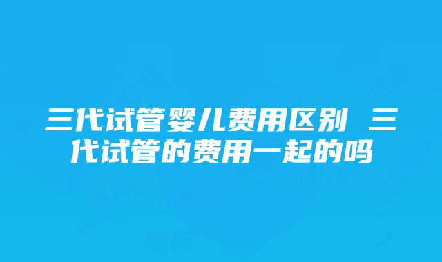 三代试管婴儿费用区别 三代试管的费用一起的吗