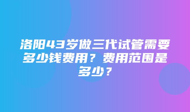 洛阳43岁做三代试管需要多少钱费用？费用范围是多少？