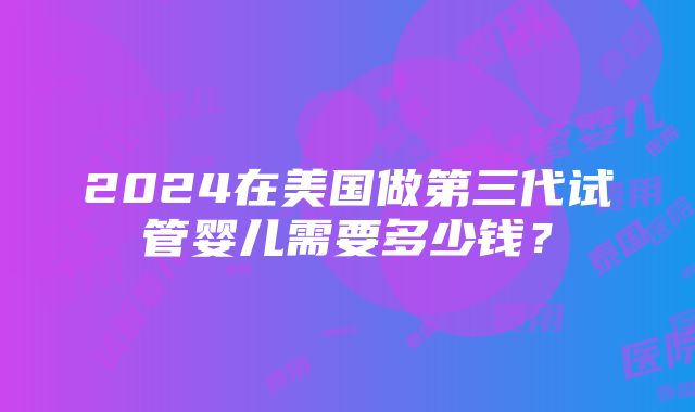 2024在美国做第三代试管婴儿需要多少钱？