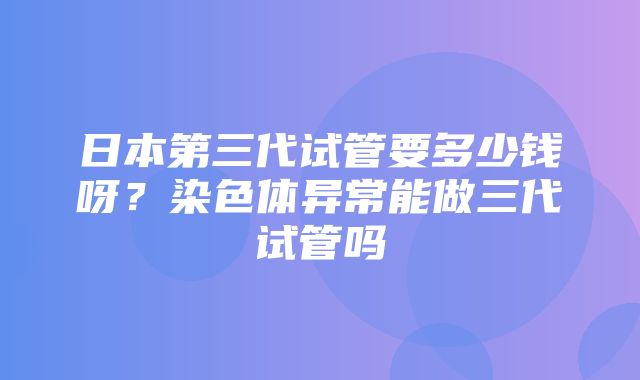 日本第三代试管要多少钱呀？染色体异常能做三代试管吗