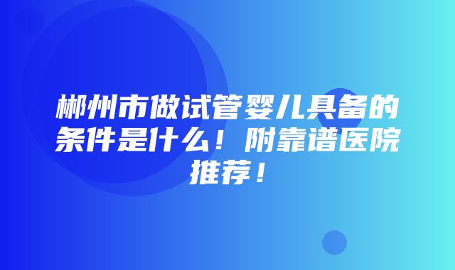 郴州市做试管婴儿具备的条件是什么！附靠谱医院推荐！