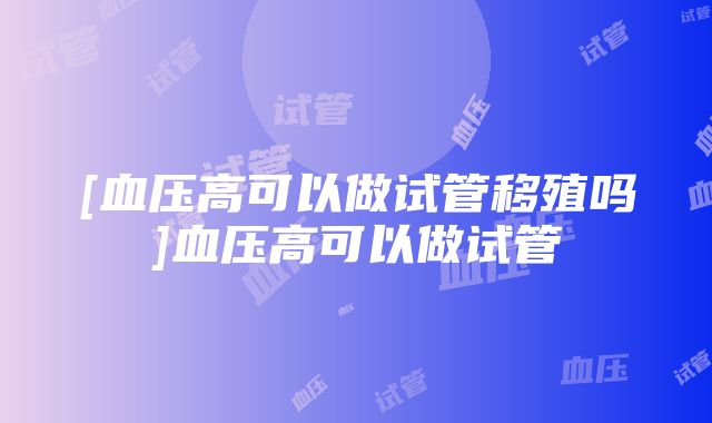 [血压高可以做试管移殖吗]血压高可以做试管