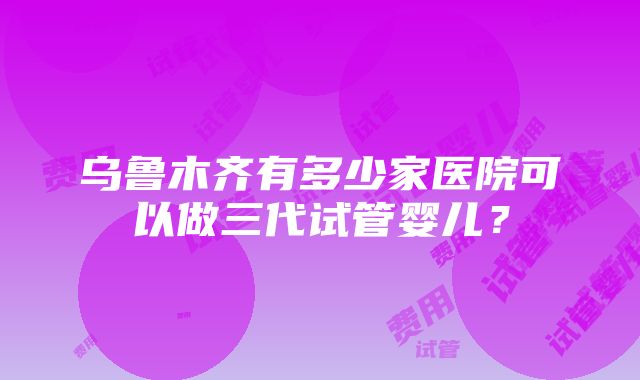 乌鲁木齐有多少家医院可以做三代试管婴儿？