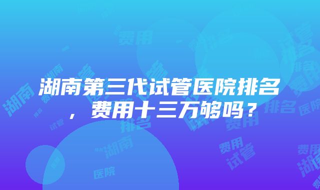 湖南第三代试管医院排名，费用十三万够吗？