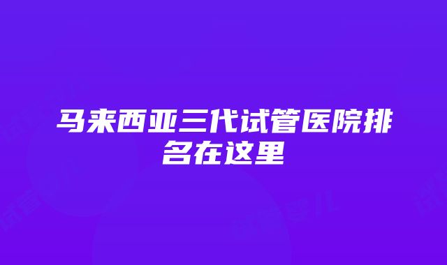 马来西亚三代试管医院排名在这里