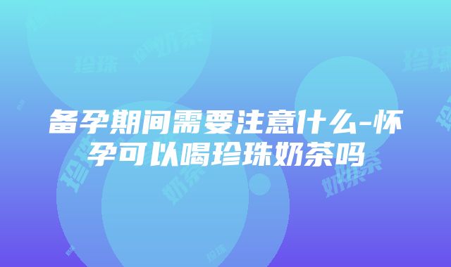 备孕期间需要注意什么-怀孕可以喝珍珠奶茶吗