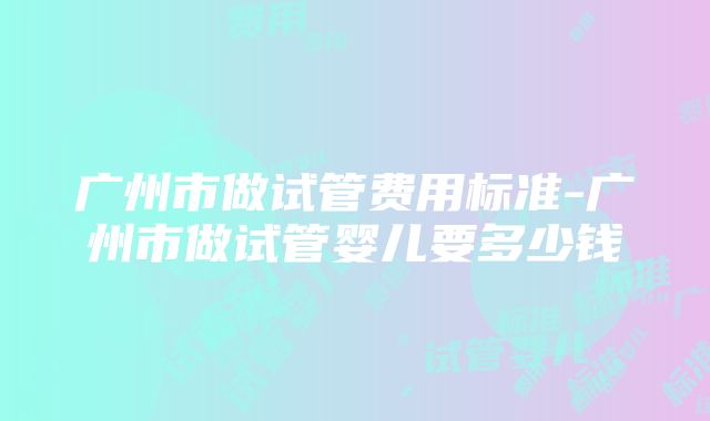 广州市做试管费用标准-广州市做试管婴儿要多少钱