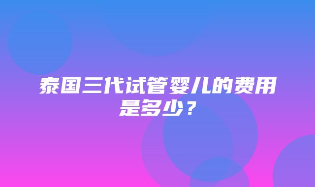 泰国三代试管婴儿的费用是多少？