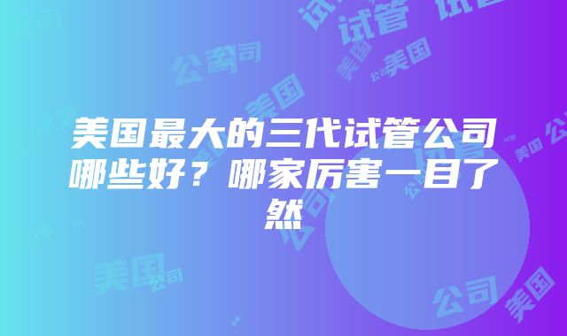 美国最大的三代试管公司哪些好？哪家厉害一目了然