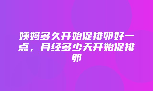 姨妈多久开始促排卵好一点，月经多少天开始促排卵