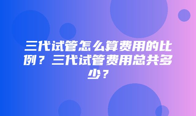 三代试管怎么算费用的比例？三代试管费用总共多少？