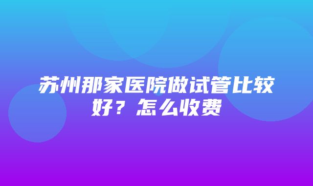 苏州那家医院做试管比较好？怎么收费