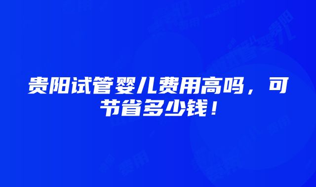 贵阳试管婴儿费用高吗，可节省多少钱！