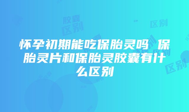 怀孕初期能吃保胎灵吗 保胎灵片和保胎灵胶囊有什么区别