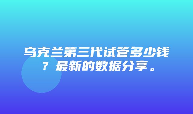 乌克兰第三代试管多少钱？最新的数据分享。