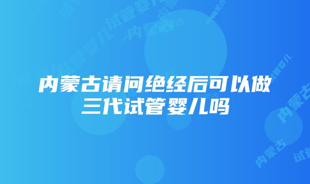 内蒙古请问绝经后可以做三代试管婴儿吗