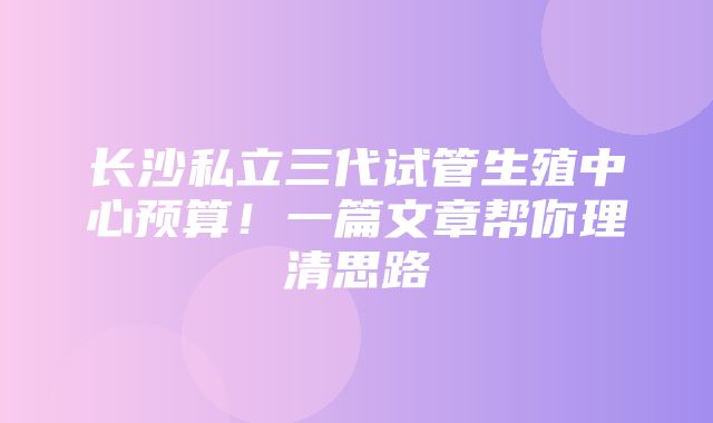 长沙私立三代试管生殖中心预算！一篇文章帮你理清思路