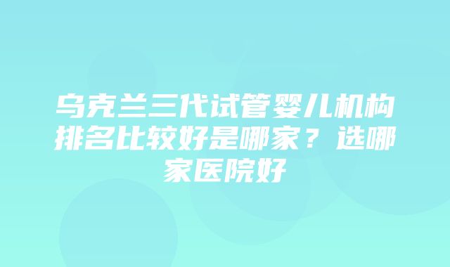 乌克兰三代试管婴儿机构排名比较好是哪家？选哪家医院好