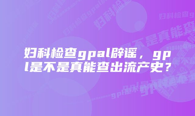 妇科检查gpal辟谣，gpl是不是真能查出流产史？