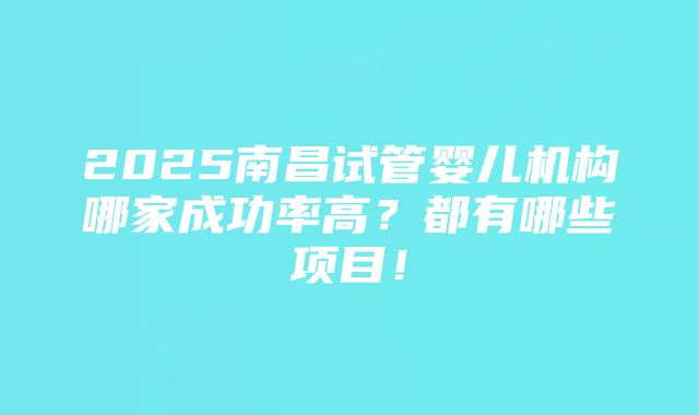 2025南昌试管婴儿机构哪家成功率高？都有哪些项目！