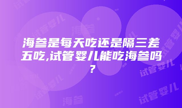 海参是每天吃还是隔三差五吃,试管婴儿能吃海参吗？