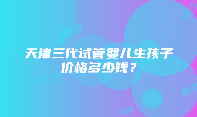 天津三代试管婴儿生孩子价格多少钱？