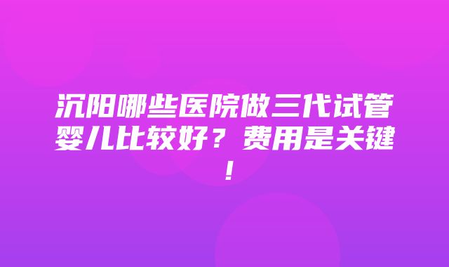 沉阳哪些医院做三代试管婴儿比较好？费用是关键！