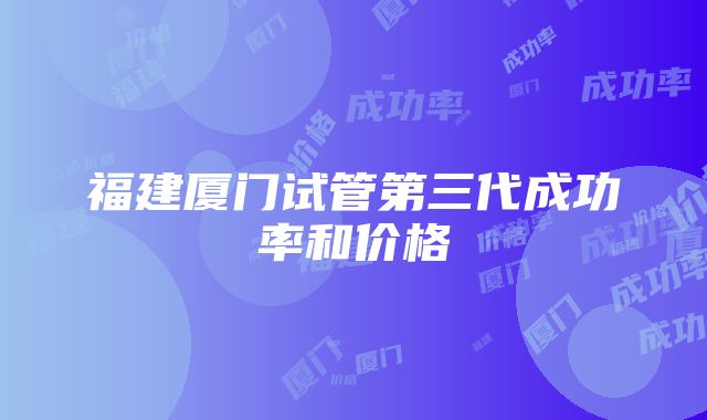 福建厦门试管第三代成功率和价格