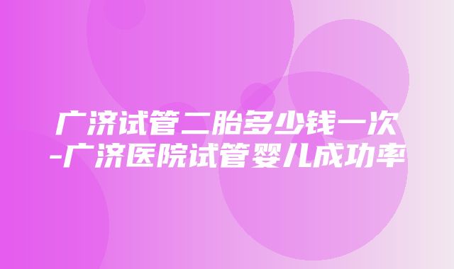 广济试管二胎多少钱一次-广济医院试管婴儿成功率