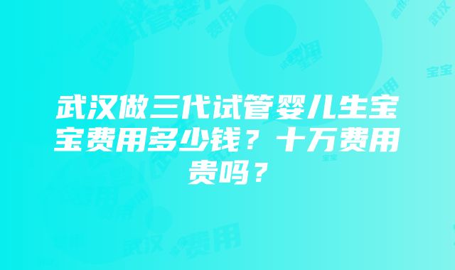 武汉做三代试管婴儿生宝宝费用多少钱？十万费用贵吗？