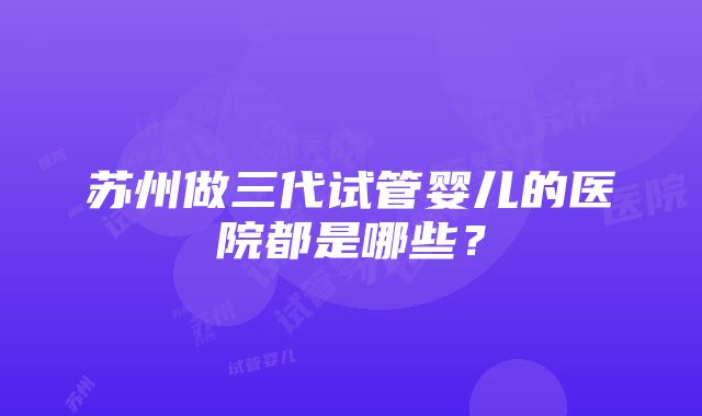 苏州做三代试管婴儿的医院都是哪些？