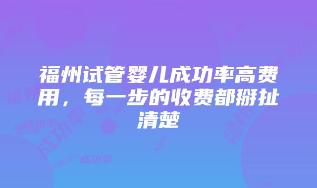 福州试管婴儿成功率高费用，每一步的收费都掰扯清楚